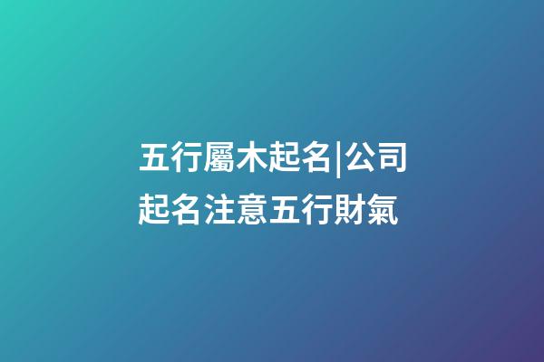 五行屬木起名|公司起名注意五行財氣-第1張-公司起名-玄機派